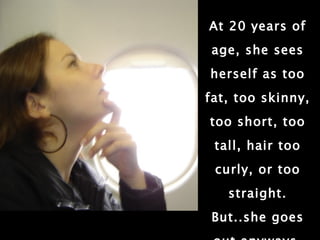 At 20 years of age, she sees herself as too fat, too skinny, too short, too tall, hair too curly, or too straight. But..she goes out anyways. 