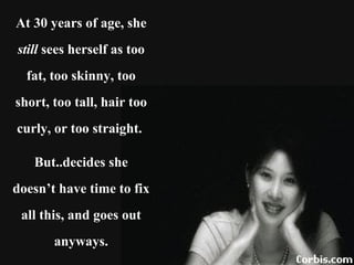 At 30 years of age, she  still  sees herself as too fat, too skinny, too short, too tall, hair too curly, or too straight.  But..decides she doesn’t have time to fix all this, and goes out anyways. 