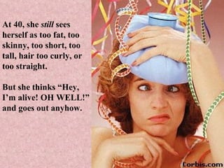 At 40, she  still  sees herself as too fat, too skinny, too short, too tall, hair too curly, or too straight.  But she thinks “Hey, I’m alive! OH WELL!” and goes out anyhow. 