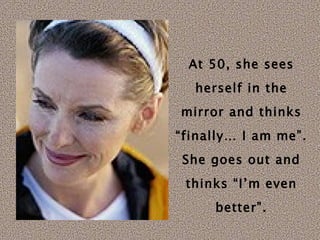 At 50, she sees herself in the mirror and thinks “finally… I am me”. She goes out and thinks “I’m even better”. 
