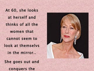 At 60, she looks at herself and thinks of all the women that cannot seem to look at themselvs in the mirror.. She goes out and conquers the world! 