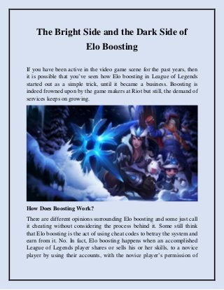 The Bright Side and the Dark Side of
Elo Boosting
If you have been active in the video game scene for the past years, then
it is possible that you’ve seen how Elo boosting in League of Legends
started out as a simple trick, until it became a business. Boosting is
indeed frowned upon by the game makers at Riot but still, the demand of
services keeps on growing.
How Does Boosting Work?
There are different opinions surrounding Elo boosting and some just call
it cheating without considering the process behind it. Some still think
that Elo boosting is the act of using cheat codes to betray the system and
earn from it. No. In fact, Elo boosting happens when an accomplished
League of Legends player shares or sells his or her skills, to a novice
player by using their accounts, with the novice player’s permission of
 