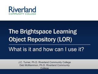 The Brightspace Learning
Object Repository (LOR)
What is it and how can I use it?
J.C. Turner, Ph.D. Riverland Community College
Deb McManimon, Ph.D. Riverland Community
College
 
