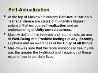 Self-Actualization
•   At the top of Maslow's hierarchy Self-Actualization &
    Transcendence are states of humanity's highest
    potential that include self-realization and an
    understanding of Unity consciousness.
•   Maslow defined this inherent and natural state as one
    of Well-Being with Positive feelings of Joy, Serenity,
    Euphoria and an awareness of the Unity of all things.
•   Maslow was sure that the more emotionally healthy we
    are, the greater the likelihood and frequency of these
    experiences in our daily lives.
 