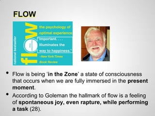 FLOW




•   Flow is being „in the Zone‟ a state of consciousness
    that occurs when we are fully immersed in the present
    moment.
•   According to Goleman the hallmark of flow is a feeling
    of spontaneous joy, even rapture, while performing
    a task (28).
 