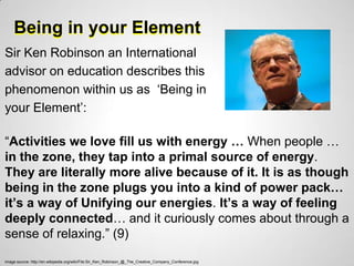 Being in your Element
Sir Ken Robinson an International
advisor on education describes this
phenomenon within us as „Being in
your Element‟:

“Activities we love fill us with energy … When people …
in the zone, they tap into a primal source of energy.
They are literally more alive because of it. It is as though
being in the zone plugs you into a kind of power pack…
it’s a way of Unifying our energies. It’s a way of feeling
deeply connected… and it curiously comes about through a
sense of relaxing.” (9)
image source: http://en.wikipedia.org/wiki/File:Sir_Ken_Robinson_@_The_Creative_Company_Conference.jpg
 
