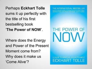 Perhaps Eckhart Tolle
sums it up perfectly with
the title of his first
bestselling book
„The Power of NOW‟.

Where does the Energy
and Power of the Present
Moment come from?
Why does it make us
„Come Alive‟?
 