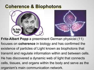 Coherence & Biophotons




Fritz-Albert Popp a preeminent German physicist (11)
focuses on coherence in biology and has confirmed the
existence of particles of Light known as biophotons that
transmit and regulate information within and between cells.
He has discovered a dynamic web of light that connects
cells, tissues, and organs within the body and serve as the
organism's main communication network.
 
