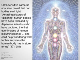 Ultra-sensitive cameras
 now also reveal that our
 bodies emit light,
 “Amazing pictures of
 "glittering" human bodies
 have been released by
 Japanese scientists who
 have captured the first
 ever images of human
 bioluminescence ... one
 can't help wondering what
 further surprises the
 human body has in store
 for us” (17), (18).

Art work by Alex Grey
image ref:
http://thingstolookathigh.com/w
p-
content/uploads/2011/04/Alex
Grey.jpg
 