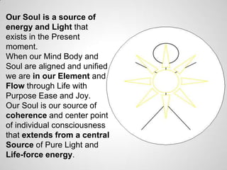 Our Soul is a source of
energy and Light that
exists in the Present
moment.
When our Mind Body and
Soul are aligned and unified
we are in our Element and
Flow through Life with
Purpose Ease and Joy.
Our Soul is our source of
coherence and center point
of individual consciousness
that extends from a central
Source of Pure Light and
Life-force energy.
 