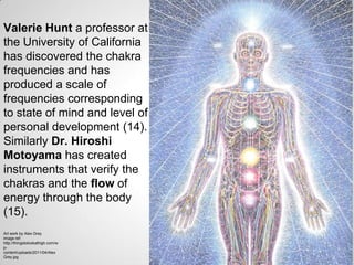 Valerie Hunt a professor at
the University of California
has discovered the chakra
frequencies and has
produced a scale of
frequencies corresponding
to state of mind and level of
personal development (14).
Similarly Dr. Hiroshi
Motoyama has created
instruments that verify the
chakras and the flow of
energy through the body
(15).
Art work by Alex Grey
image ref:
http://thingstolookathigh.com/w
p-
content/uploads/2011/04/Alex
Grey.jpg
 