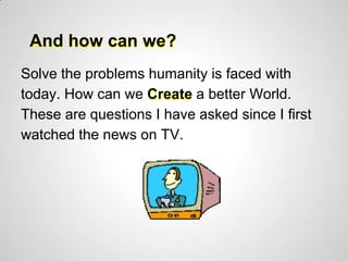 And how can we?
Solve the problems humanity is faced with
today. How can we Create a better World.
These are questions I have asked since I first
watched the news on TV.
 