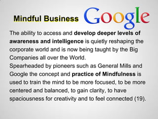 Mindful Business
The ability to access and develop deeper levels of
awareness and intelligence is quietly reshaping the
corporate world and is now being taught by the Big
Companies all over the World.
Spearheaded by pioneers such as General Mills and
Google the concept and practice of Mindfulness is
used to train the mind to be more focused, to be more
centered and balanced, to gain clarity, to have
spaciousness for creativity and to feel connected (19).
 