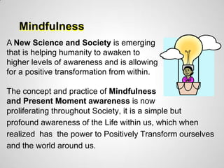 Mindfulness
A New Science and Society is emerging
that is helping humanity to awaken to
higher levels of awareness and is allowing
for a positive transformation from within.

The concept and practice of Mindfulness
and Present Moment awareness is now
proliferating throughout Society, it is a simple but
profound awareness of the Life within us, which when
realized has the power to Positively Transform ourselves
and the world around us.
 