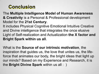 Conclusion
The Multiple Intelligence Model of Human Awareness
& Creativity is a Personal & Professional development
Model for the 21st Century.
It includes Physical Cognitive Emotional Intuitive Creative
and Divine intelligence that integrates the once elusive
Light of Self-realization and Actualization the X factor and
Bright Spark within us all.

What is the Source of our intrinsic motivation, the
inspiration that guides us, the love that unites us, the life-
force that animates our body, the bright ideas that light up
our minds? Based on my Experience and Research, it is
the Bright Divine Spark within us all : )
 