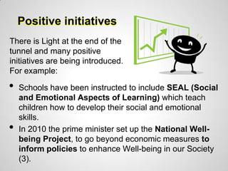 Positive initiatives
There is Light at the end of the
tunnel and many positive
initiatives are being introduced.
For example:

•   Schools have been instructed to include SEAL (Social
    and Emotional Aspects of Learning) which teach
    children how to develop their social and emotional
    skills.
•   In 2010 the prime minister set up the National Well-
    being Project, to go beyond economic measures to
    inform policies to enhance Well-being in our Society
    (3).
 