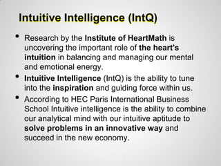 Intuitive Intelligence (IntQ)
•   Research by the Institute of HeartMath is
    uncovering the important role of the heart's
    intuition in balancing and managing our mental
    and emotional energy.
•   Intuitive Intelligence (IntQ) is the ability to tune
    into the inspiration and guiding force within us.
•   According to HEC Paris International Business
    School Intuitive intelligence is the ability to combine
    our analytical mind with our intuitive aptitude to
    solve problems in an innovative way and
    succeed in the new economy.
 
