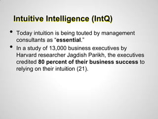 Intuitive Intelligence (IntQ)
•   Today intuition is being touted by management
    consultants as “essential.”
•   In a study of 13,000 business executives by
    Harvard researcher Jagdish Parikh, the executives
    credited 80 percent of their business success to
    relying on their intuition (21).
 