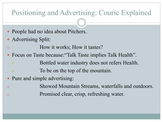Positioning and Advertising: Couric Explained
 People had no idea about Pitchers.
 Advertising Split:
o How it works; How it tastes?
 Focus on Taste because:“Talk Taste implies Talk Health”.
 Bottled water industry does not refers Health.
 To be on the top of the mountain.
 Pure and simple advertising:
o Showed Mountain Streams, waterfalls and outdoors.
o Promised clear, crisp, refreshing water.
 