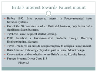 Brita’s interest towards Faucet mount
 Before 1995: Brita expressed interest in Faucet-mounted water
filtration systems.
 Out of the 50 countries in which Brita did business, only Japan had a
significant faucet business.
 1994-95: Faucet segment started forming.
 PUR launched a faucet-mounted products through Recovery
Engineering inc.; Success.
 1995: Brita hired an outside design company to design a Faucet mount.
 Brita filtration technology played no part in Faucet Mount design.
 Conversation held on whether to use Brita’s name; Royalty Issues.
 Faucets Mounts: Direct Cost: $15
Filter: $3
 
