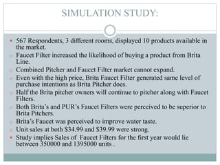 SIMULATION STUDY:
 567 Respondents, 3 different rooms, displayed 10 products available in
the market.
o Faucet Filter increased the likelihood of buying a product from Brita
Line.
o Combined Pitcher and Faucet Filter market cannot expand.
o Even with the high price, Brita Faucet Filter generated same level of
purchase intentions as Brita Pitcher does.
o Half the Brita pitcher owners will continue to pitcher along with Faucet
Filters.
o Both Brita’s and PUR’s Faucet Filters were perceived to be superior to
Brita Pitchers.
o Brita’s Faucet was perceived to improve water taste.
o Unit sales at both $34.99 and $39.99 were strong.
 Study implies Sales of Faucet Filters for the first year would lie
between 350000 and 1395000 units .
 