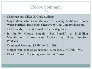 Clorox Company
 Chairman and CEO: G. Craig Sullivan
 Major Manufacturer and Marketer of Laundry Additives, Home-
Water Purifiers, Household Cleaners & Auto-Care products etc.
 85% Brands, first and second in their categories.
 In Jan’99, Clorox brought “First-Brands”, a $1.2billion
Manufacturer of Auto care Products and Home Fireplace
Products.
 Combined Revenue: $3.9billion in 1998.
 Merger resulted in Sales beyond U.S reached 20% from 18%.
 Charlie Couric: Marketing executive at Clorox.
 