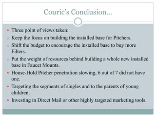 Couric’s Conclusion…
 Three point of views taken:
o Keep the focus on building the installed base for Pitchers.
o Shift the budget to encourage the installed base to buy more
Filters.
o Put the weight of resources behind building a whole new installed
base in Faucet Mounts.
 House-Hold Pitcher penetration slowing, 6 out of 7 did not have
one.
 Targeting the segments of singles and to the parents of young
children.
 Investing in Direct Mail or other highly targeted marketing tools.
 