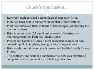 Couric’s Conclusion…
 Recovery engineers had a technological edge over Brita.
 PUR had been first to market with number of new features.
 PUR has outplayed Brita in terms of health aspect of cleaning the
microorganisms
 Brita is yet to cover 2,3 and 4 bullet levels of clearing the
microorganism that PUR has already done.
 Procter and Gamble, Clorox’s most respected competitor now
controlling PUR, implying strengthening of oppositions.
 Brita needs more time to launch proper and health-friendly Faucet
Filters.
o The company has been in a dangerous risk now as a number of
competitors has combined with a better product line.
 