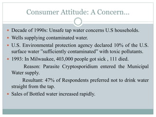 Consumer Attitude: A Concern…
 Decade of 1990s: Unsafe tap water concerns U.S households.
 Wells supplying contaminated water.
 U.S. Environmental protection agency declared 10% of the U.S.
surface water ”sufficiently contaminated” with toxic pollutants.
 1993: In Milwaukee, 403,000 people got sick , 111 died.
Reason: Parasite Cryptosporidium entered the Municipal
Water supply.
Resultant: 47% of Respondents preferred not to drink water
straight from the tap.
 Sales of Bottled water increased rapidly.
 