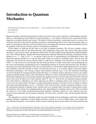 1
Introduction to Quantum
Mechanics
As thou knowest not what is the way of the spirit, . .., even so thou knowest not the works of God
who maketh all.
Ecclesiastes 11: 5.
Quantum mechanics determines the properties of physical systems such as atoms, molecules, condensed phase materials,
light, etc. It developed out of the failure of classical mechanics, i.e., the failure of Newton’s laws and classical electro-
magnetism, to properly describe such systems. The failure of classical mechanics is particularly acute for systems on the
nanoscale, hence the critical need for quantum mechanics in nanotechnology. But even for such macroscopic objects as
metal or semiconductor materials, classical mechanics fails in describing their electronic and physical properties because
the properties of the electrons in these systems is not properly accounted for.
In this chapter, we shall take the ﬁrst steps in our study of quantum mechanics. We will treat a number of physi-
cal phenomena that cannot be described classically. These phenomena clearly show that a theory other than classical
mechanics is necessary for atomic and subatomic phenomena. We shall consider Energy Quantization, Blackbody Radi-
ation, Wave–Particle Duality, Angular Momentum Quantization, Quantum Mechanical Tunneling, and Quantum Entan-
glement in Sec. 1.1. Then, in Sec. 1.2, we present a brief overview of nanotechnology and information science, and
detail why quantum mechanics is so vital for these ﬁelds. Today we are able to manipulate matter, atom by atom, and
sometimes even electron by electron. But this ability is rather recent. Although it was dreamed of as early as the late
1950s,1 it is only in the last several decades that this dream has become a reality. Nanoscience and nanotechnology are
the science and technology (and perhaps the art) of manipulating materials on an atomic and molecular scale. The hope is
that nanoscience and nanotechnology will evolve to the point that we will be able to build submicroscopic size devices,
and completely control the structure of matter with molecular precision, so as to build complex microscopic objects.
Information technology is also entering a regime where quantum mechanics plays a role. By information technology
we mean technology for managing and processing information. As computer memory and processor devices get smaller,
quantum mechanics begins to play a role in their behavior. Moreover, serious consideration is being given to new types of
information technology devices based upon quantum bits (quantum two-level systems) rather than normal bits (classical
devices that can be in either of two states typically called “0” and “1”). Such devices are inherently quantum mechan-
ical in their behavior. Although we are slowly improving our ability to manipulate matter at the atomic level, there is
a lot of room for improvement. The better we understand quantum mechanics, the better will be our ability to advance
nanoscience and nanotechnology. Section 1.3 introduces some of the most basic concepts of quantum mechanics, such as
the superposition principle of quantum states, operators that act on quantum states, the nature of measurement in quan-
tum mechanics, the concept of an entangled quantum state, and propagation of quantum states in time. Then we develop
the solution to a few simple one-dimensional quantum problems, including a particle in a box, reﬂection and trans-
mission, barrier penetration and 1D quantum tunneling, 1D bound states, resonance states, and the quantum harmonic
oscillator.
The Appendices are meant to help bring readers up to the knowledge level in mathematics required for understanding
quantum mechanics: appendices on linear algebra and Dirac notation for vectors in Hilbert space, some simple ordi-
nary differential equations, vector analysis, Fourier analysis and group theory are provided. If you ﬁnd yourself having
1 See, e.g., Nobel prize winner Richard Feynman’s 1959 lecture “There’s Plenty of Room at the Bottom” [17], in which he said, “The principles of
physics, as far as I can see, do not speak against the possibility of maneuvering things atom by atom. It is not an attempt to violate any laws; it is
something, in principle, that can be done; but in practice, it has not been done because we are too big.”
Quantum Mechanics with Applications to Nanotechnology and Information Science 1
Copyright c
 2013 Elsevier Ltd. All rights reserved. DOI: 10.1016/B978-0-444-53786-7.00001-0
 