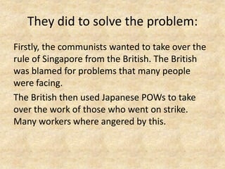 They did to solve the problem:
Firstly, the communists wanted to take over the
rule of Singapore from the British. The British
was blamed for problems that many people
were facing.
The British then used Japanese POWs to take
over the work of those who went on strike.
Many workers where angered by this.
 