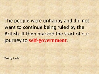The people were unhappy and did not
want to continue being ruled by the
British. It then marked the start of our
journey to self-government.
Text by Joelle
 
