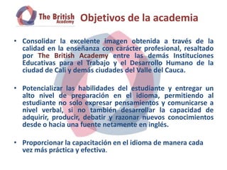 Objetivos de la academia
• Consolidar la excelente imagen obtenida a través de la
  calidad en la enseñanza con carácter profesional, resaltado
  por The British Academy entre las demás Instituciones
  Educativas para el Trabajo y el Desarrollo Humano de la
  ciudad de Cali y demás ciudades del Valle del Cauca.

• Potencializar las habilidades del estudiante y entregar un
  alto nivel de preparación en el idioma, permitiendo al
  estudiante no solo expresar pensamientos y comunicarse a
  nivel verbal, si no también desarrollar la capacidad de
  adquirir, producir, debatir y razonar nuevos conocimientos
  desde o hacia una fuente netamente en inglés.

• Proporcionar la capacitación en el idioma de manera cada
  vez más práctica y efectiva.
 