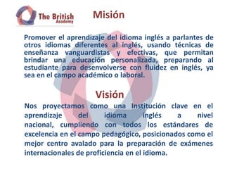 Misión
Promover el aprendizaje del idioma inglés a parlantes de
otros idiomas diferentes al inglés, usando técnicas de
enseñanza vanguardistas y efectivas, que permitan
brindar una educación personalizada, preparando al
estudiante para desenvolverse con fluidez en inglés, ya
sea en el campo académico o laboral.

                     Visión
Nos proyectamos como una Institución clave en el
aprendizaje      del     idioma       inglés  a   nivel
nacional, cumpliendo con todos los estándares de
excelencia en el campo pedagógico, posicionados como el
mejor centro avalado para la preparación de exámenes
internacionales de proficiencia en el idioma.
 