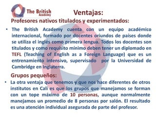 Ventajas:
  Profesores nativos titulados y experimentados:
• The British Academy cuenta con un equipo académico
  internacional, formado por docentes oriundos de países donde
  se utiliza el inglés como primera lengua. Todos los docentes son
  titulados y como requisito mínimo deben tener un diplomado en
  TEFL (Teaching of English as a Foreign Language) que es un
  entrenamiento intensivo, supervisado por la Universidad de
  Cambridge en Inglaterra.
  Grupos pequeños:
• La otra ventaja que tenemos y que nos hace diferentes de otros
  institutos en Cali es que los grupos que manejamos se forman
  con un tope máximo de 10 personas, aunque normalmente
  manejamos un promedio de 8 personas por salón. El resultado
  es una atención individual asegurada de parte del profesor.
 