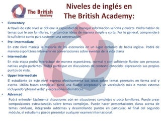 Niveles de inglés en
                                          The British Academy:
•   Elementary
    A través de este nivel se obtiene la capacidad de manejar información sencilla y directa. Podrá hablar de
    temas que le son familiares, intercambiar ideas de manera simple y corta. Por lo general, comprenderá
    lo suficiente como para sostener una conversación.
•   Pre- Intermediate
    En este nivel maneja la mayoría de los escenarios en un lugar exclusivo de habla inglesa. Podrá de
    manera espontánea intervenir en conversaciones sobre eventos de la vida diaria
•   Intermediate
    En esta etapa podrá interactuar de manera espontánea, normal y con suficiente fluidez con personas
    nativas anglo-parlantes. Podrá participar en discusiones de contexto conocido, expresando sus propios
    puntos de vista.
•   Upper Intermediate
    El estudiante de este nivel expresa efectivamente sus ideas sobre temas generales en forma oral y
    escrita. Utiliza frases complejas, tiene una fluidez aceptable y un vocabulario más o menos extenso
    incluyendo 'phrasal verbs' y expresiones idiomáticas.
•   Advanced
     Podrá entender fácilmente discusiones aún en situaciones complejas o poco familiares. Puede crear
     composiciones estructuradas sobre temas complejos. Puede hacer presentaciones claras acerca de
     temas confusos, integrando subtemas y desarrollando puntos en particular. Al final del segundo
     módulo, el estudiante puede presentar cualquier examen Internacional.
 
