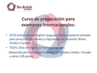 Curso de preparación para
           examenes internacionales:

• IELTS (international English Language Testing System) utilizado
  para procesos educativos y migratorios en Australia, Reino
  Unido y Canadá.
• TOEFL (Test of English as Foring Language)
  Requerido para educación superior en Estados Unidos Canadá
  y otros 130 países.
 
