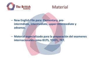 Material

– New English File para: Elementary, pre-
  intermdiate, intermediate, upper-intermediate y
  advance.

– Material especializado para la preparación del examenes
  internacionales como IELTS, TOEFL, TKT.
 