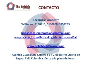 CONTACTO

                The British Academy
       Teléfonos: 5130810, 5130808, 3954233.

     britishenglishinternational@gmail.com
 www.facebook.com/BritishEnglishInternationalCali

           www.britishacademycali.com

Avenida Guadalupe Carrera 56 # 2-98 Barrio Cuarto de
   Legua, Cali, Colombia. Cerca a la plaza de toros.
 