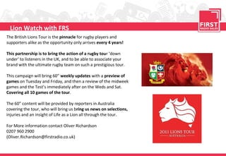 Lion Watch with FRS
The British Lions Tour is the pinnacle for rugby players and
supporters alike as the opportunity only arrives every 4 years!

This partnership is to bring the action of a rugby tour ‘down
under‘ to listeners in the UK, and to be able to associate your
brand with the ultimate rugby team on such a prestigious tour.

This campaign will bring 60” weekly updates with a preview of
games on Tuesday and Friday, and then a review of the midweek
games and the Test’s immediately after on the Weds and Sat.
Covering all 10 games of the tour.

The 60” content will be provided by reporters in Australia
covering the tour, who will bring us bring us news on selections,
injuries and an insight of Life as a Lion all through the tour.

For More information contact Oliver Richardson
0207 960 2900
(Oliver.Richardson@firstradio.co.uk)
 