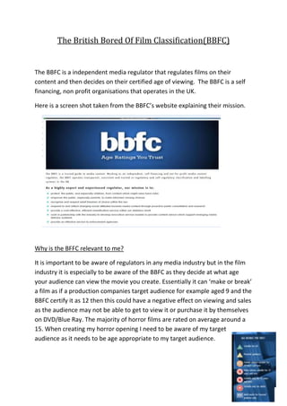 The British Bored Of Film Classification(BBFC)


The BBFC is a independent media regulator that regulates films on their
content and then decides on their certified age of viewing. The BBFC is a self
financing, non profit organisations that operates in the UK.

Here is a screen shot taken from the BBFC’s website explaining their mission.




Why is the BFFC relevant to me?

It is important to be aware of regulators in any media industry but in the film
industry it is especially to be aware of the BBFC as they decide at what age
your audience can view the movie you create. Essentially it can ‘make or break’
a film as if a production companies target audience for example aged 9 and the
BBFC certify it as 12 then this could have a negative effect on viewing and sales
as the audience may not be able to get to view it or purchase it by themselves
on DVD/Blue Ray. The majority of horror films are rated on average around a
15. When creating my horror opening I need to be aware of my target
audience as it needs to be age appropriate to my target audience.
 