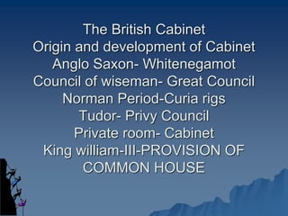 The British Cabinet
Origin and development of Cabinet
Anglo Saxon- Whitenegamot
Council of wiseman- Great Council
Norman Period-Curia rigs
Tudor- Privy Council
Private room- Cabinet
King william-III-PROVISION OF
COMMON HOUSE
 