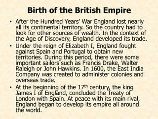 Birth of the British Empire 
• After the Hundred Years’ War England lost nearly 
all its continental territory. So the country had to 
look for other sources of wealth. In the context of 
the Age of Discovery, England developed its trade. 
• Under the reign of Elizabeth I, England fought 
against Spain and Portugal to obtain new 
territories. During this period, there were some 
important sailors such as Francis Drake, Walter 
Raleigh or John Hawkins. In 1600, the East India 
Company was created to administer colonies and 
overseas trade. 
• At the beginning of the 17th century, the king 
James I of England, concluded the Treaty of 
London with Spain. At peace with its main rival, 
England began to develop its empire all around 
the world. 
 
