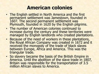 American colonies 
• The English settled in North America and the first 
permanent settlement was Jamestown, founded in 
1607. The second permanent settlement was 
Plymouth, founded in 1620 by the English pilgrims. 
• The number of American colonies continued to 
increase during the century and these territories were 
managed by English landlords who created plantations. 
• Because of the need of workers in these plantations, 
the Royal African Company was created in 1672 and it 
received the monopoly of the trade of black slaves 
between Europe, Africa and America. This was the 
triangular trade. 
• So slavery became the basis of the British Empire in 
America. Until the abolition of the slave trade in 1807, 
Britain was responsible for the transportation of 3.5 
million African slaves to America. 
 