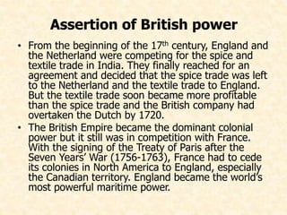 Assertion of British power 
• From the beginning of the 17th century, England and 
the Netherland were competing for the spice and 
textile trade in India. They finally reached for an 
agreement and decided that the spice trade was left 
to the Netherland and the textile trade to England. 
But the textile trade soon became more profitable 
than the spice trade and the British company had 
overtaken the Dutch by 1720. 
• The British Empire became the dominant colonial 
power but it still was in competition with France. 
With the signing of the Treaty of Paris after the 
Seven Years’ War (1756-1763), France had to cede 
its colonies in North America to England, especially 
the Canadian territory. England became the world’s 
most powerful maritime power. 
 