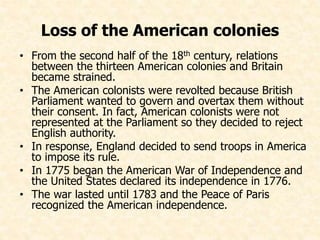 Loss of the American colonies 
• From the second half of the 18th century, relations 
between the thirteen American colonies and Britain 
became strained. 
• The American colonists were revolted because British 
Parliament wanted to govern and overtax them without 
their consent. In fact, American colonists were not 
represented at the Parliament so they decided to reject 
English authority. 
• In response, England decided to send troops in America 
to impose its rule. 
• In 1775 began the American War of Independence and 
the United States declared its independence in 1776. 
• The war lasted until 1783 and the Peace of Paris 
recognized the American independence. 
 
