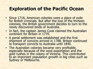 Exploration of the Pacific Ocean 
• Since 1718, American colonies were a place of exile 
for British criminals. But after the loss of the thirteen 
colonies, the British government decides to turn to the 
newly discovered lands of Australia. 
• In fact, the captain James Cook claimed the Australian 
continent for Britain in 1770. 
• A penal settlement was established and the first 
shipment of convicts arrived in 1788. Britain continued 
to transport convicts to Australia until 1840. 
• The Australian colonies became very profitable, 
especially because of the wool exportation and the 
gold rushes in the colony of Victoria. This contributed 
to an important population growth in big cities such as 
Sydney or Melbourne. 
 