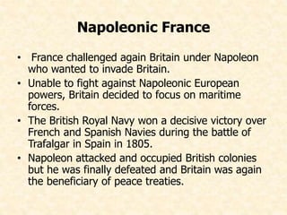 Napoleonic France 
• France challenged again Britain under Napoleon 
who wanted to invade Britain. 
• Unable to fight against Napoleonic European 
powers, Britain decided to focus on maritime 
forces. 
• The British Royal Navy won a decisive victory over 
French and Spanish Navies during the battle of 
Trafalgar in Spain in 1805. 
• Napoleon attacked and occupied British colonies 
but he was finally defeated and Britain was again 
the beneficiary of peace treaties. 
 