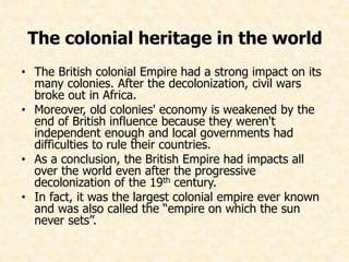 The colonial heritage in the world 
• The British colonial Empire had a strong impact on its 
many colonies. After the decolonization, civil wars 
broke out in Africa. 
• Moreover, old colonies' economy is weakened by the 
end of British influence because they weren't 
independent enough and local governments had 
difficulties to rule their countries. 
• As a conclusion, the British Empire had impacts all 
over the world even after the progressive 
decolonization of the 19th century. 
• In fact, it was the largest colonial empire ever known 
and was also called the “empire on which the sun 
never sets”. 

