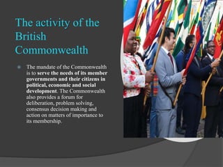 The activity of the
British
Commonwealth
 The mandate of the Commonwealth
is to serve the needs of its member
governments...